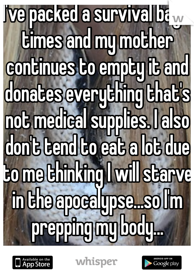 I've packed a survival bag 6 times and my mother continues to empty it and donates everything that's not medical supplies. I also don't tend to eat a lot due to me thinking I will starve in the apocalypse...so I'm prepping my body...
