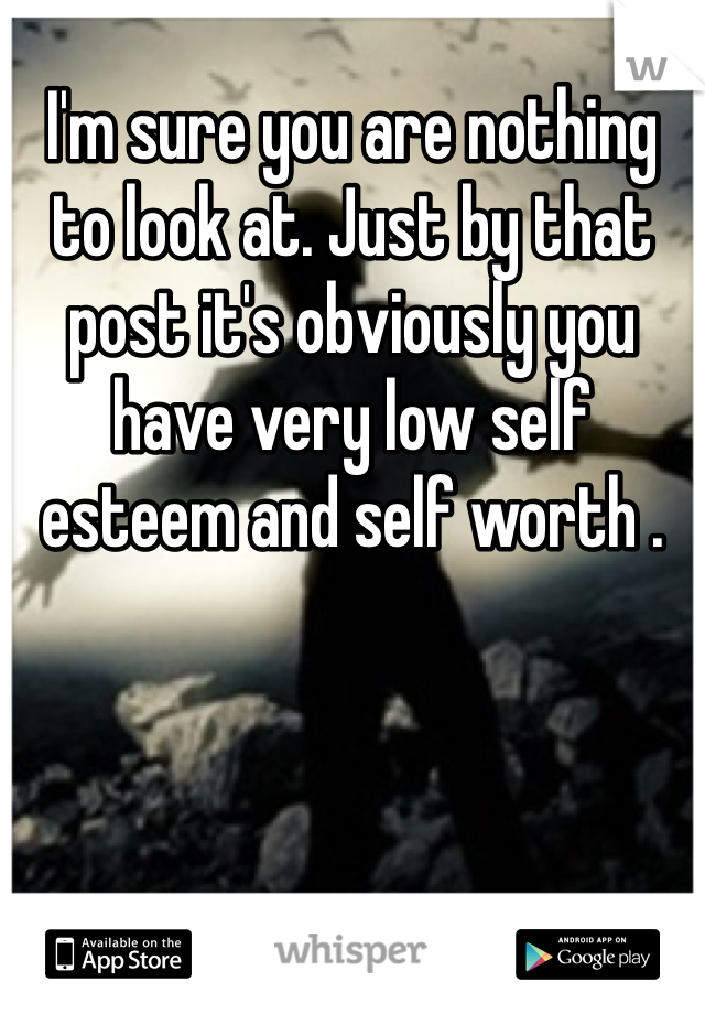 I'm sure you are nothing to look at. Just by that post it's obviously you have very low self esteem and self worth . 