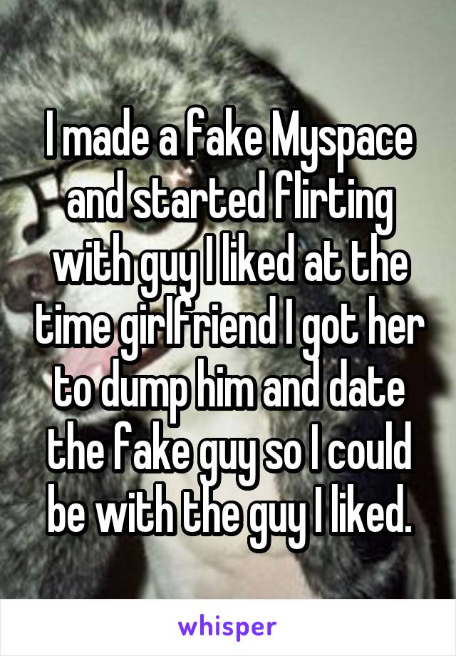 I made a fake Myspace and started flirting with guy I liked at the time girlfriend I got her to dump him and date the fake guy so I could be with the guy I liked.