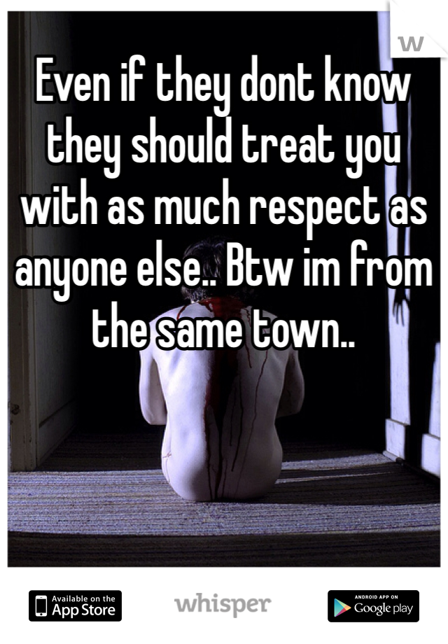 Even if they dont know they should treat you with as much respect as anyone else.. Btw im from the same town..