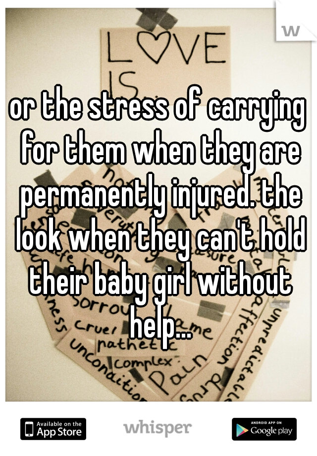 or the stress of carrying for them when they are permanently injured. the look when they can't hold their baby girl without help...