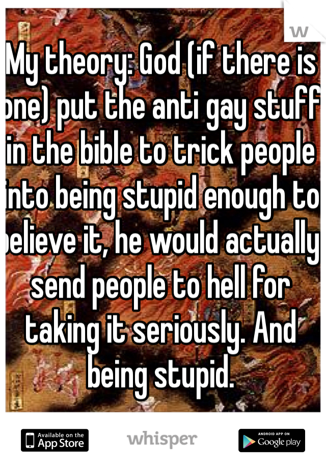 My theory: God (if there is one) put the anti gay stuff in the bible to trick people into being stupid enough to believe it, he would actually send people to hell for taking it seriously. And being stupid.