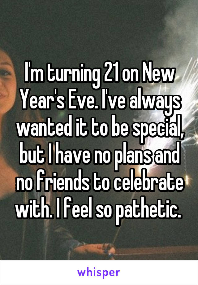 I'm turning 21 on New Year's Eve. I've always wanted it to be special, but I have no plans and no friends to celebrate with. I feel so pathetic. 