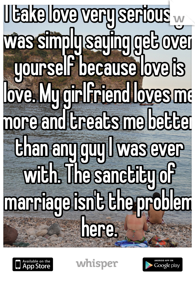 I take love very seriously. I was simply saying get over yourself because love is love. My girlfriend loves me more and treats me better than any guy I was ever with. The sanctity of marriage isn't the problem here. 