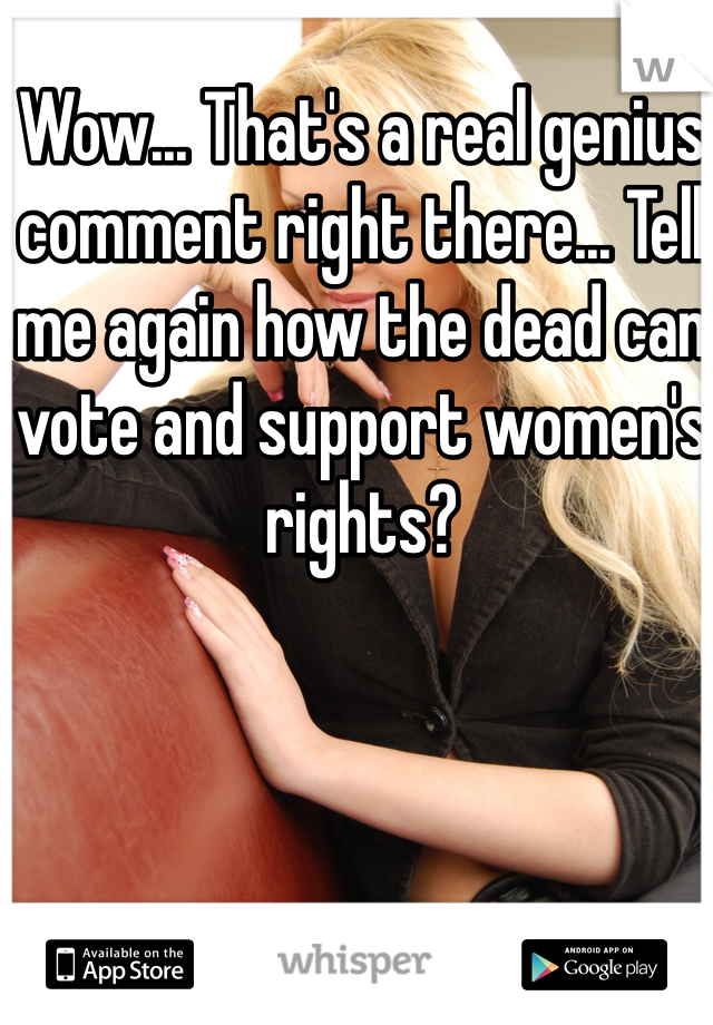 Wow... That's a real genius comment right there... Tell me again how the dead can vote and support women's rights? 