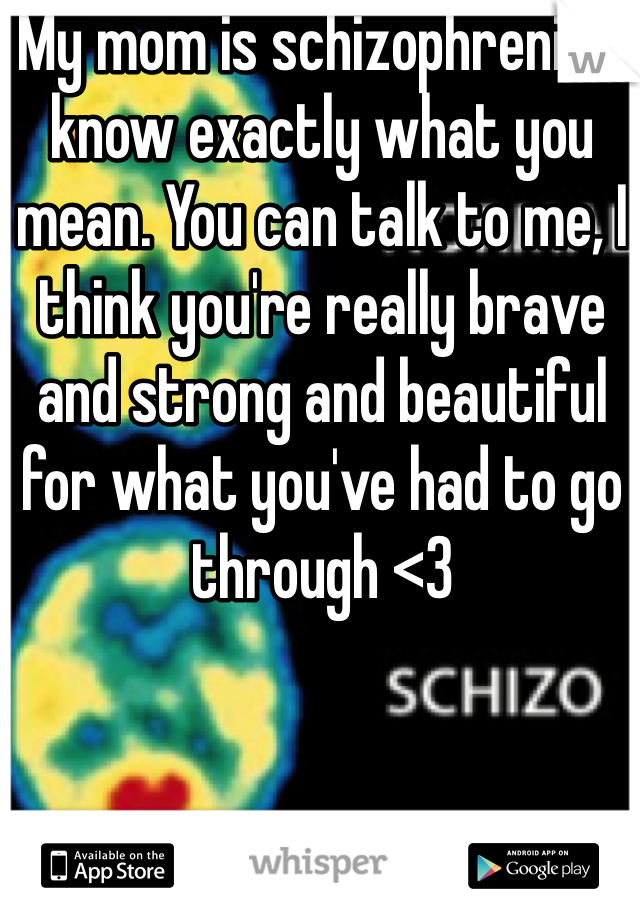 My mom is schizophrenic; I know exactly what you mean. You can talk to me, I think you're really brave and strong and beautiful for what you've had to go through <3 
