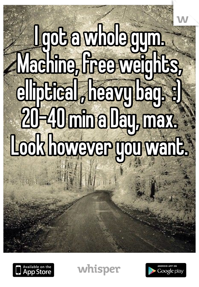 I got a whole gym. Machine, free weights, elliptical , heavy bag.  :) 20-40 min a Day, max. Look however you want.