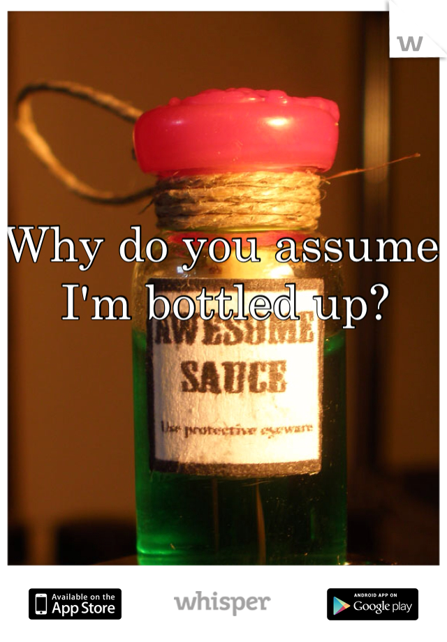 Why do you assume I'm bottled up? 