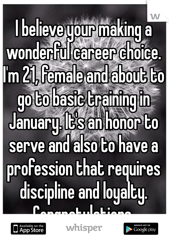 I believe your making a wonderful career choice. I'm 21, female and about to go to basic training in January. It's an honor to serve and also to have a profession that requires discipline and loyalty. Congratulations. 