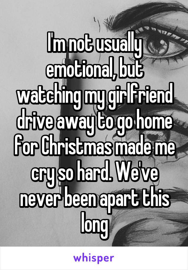 I'm not usually emotional, but watching my girlfriend drive away to go home for Christmas made me cry so hard. We've never been apart this long