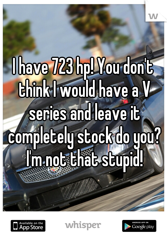 I have 723 hp! You don't think I would have a V series and leave it completely stock do you? I'm not that stupid!