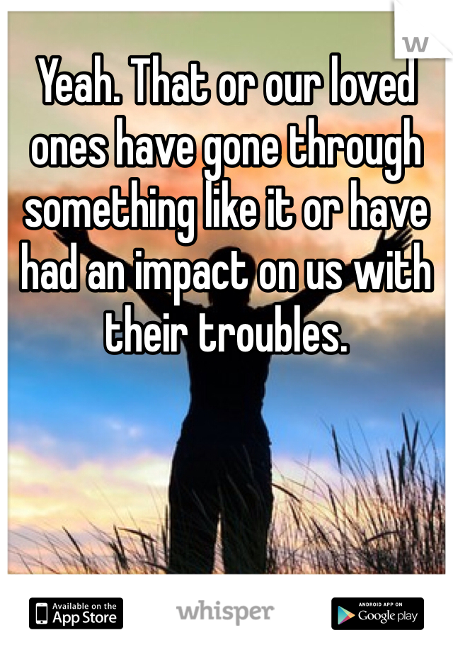 Yeah. That or our loved ones have gone through something like it or have had an impact on us with their troubles.