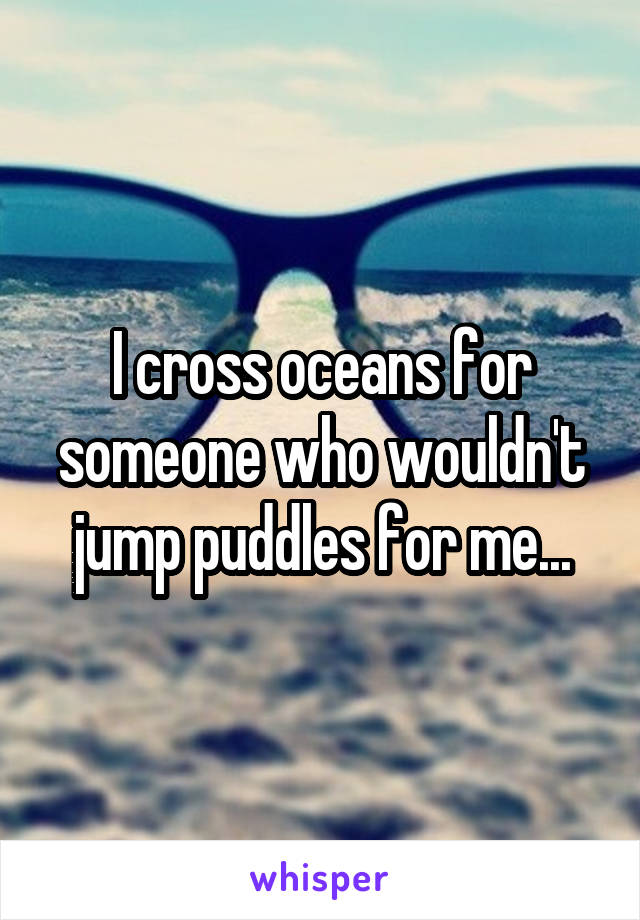 I cross oceans for someone who wouldn't jump puddles for me...