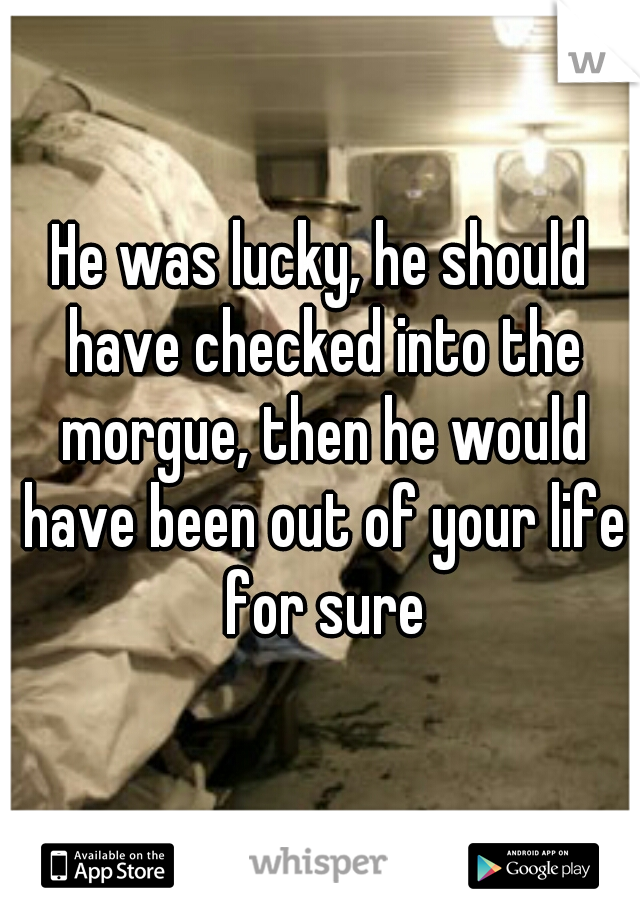 He was lucky, he should have checked into the morgue, then he would have been out of your life for sure