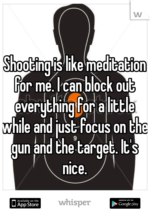 Shooting is like meditation for me. I can block out everything for a little while and just focus on the gun and the target. It's nice. 