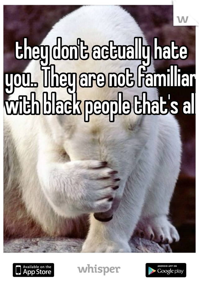 they don't actually hate you.. They are not familliar with black people that's all