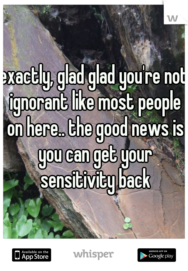 exactly, glad glad you're not ignorant like most people on here.. the good news is you can get your sensitivity back