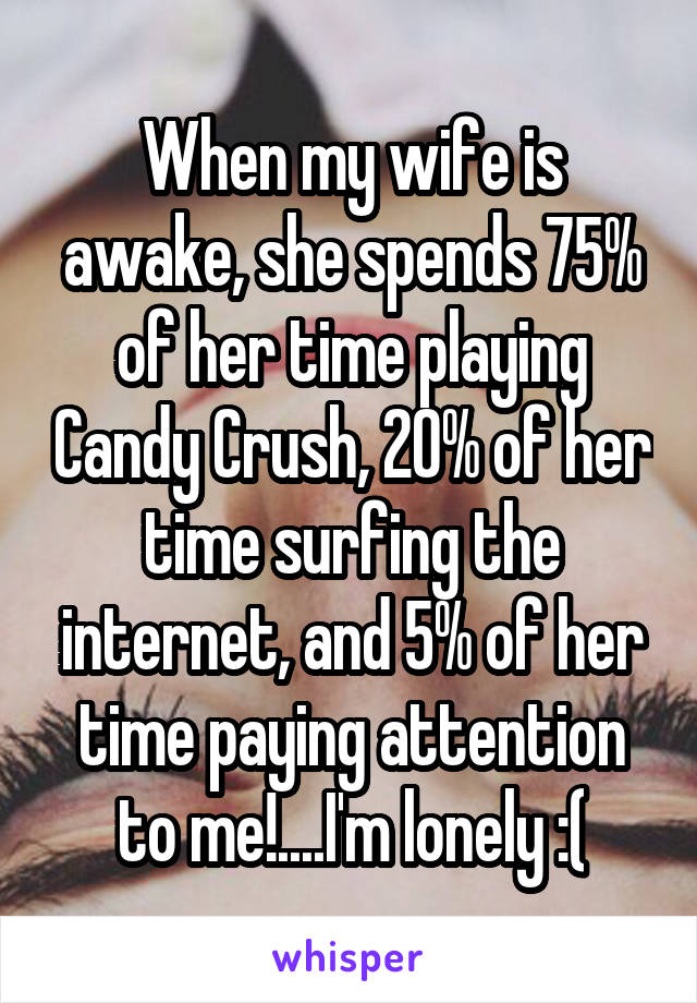 When my wife is awake, she spends 75% of her time playing Candy Crush, 20% of her time surfing the internet, and 5% of her time paying attention to me!....I'm lonely :(