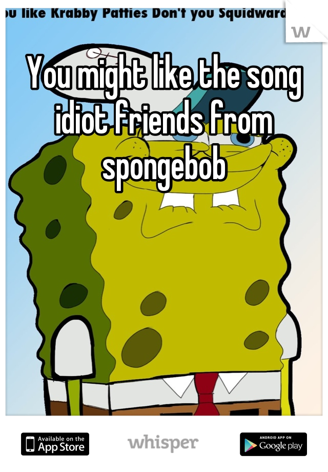 You might like the song idiot friends from spongebob
