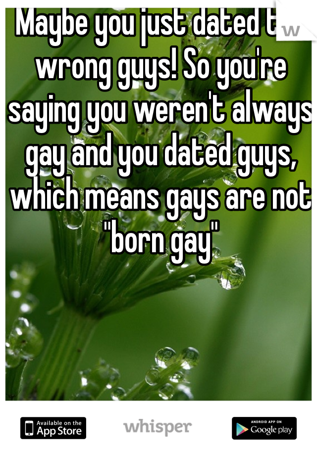 Maybe you just dated the wrong guys! So you're saying you weren't always gay and you dated guys, which means gays are not "born gay" 