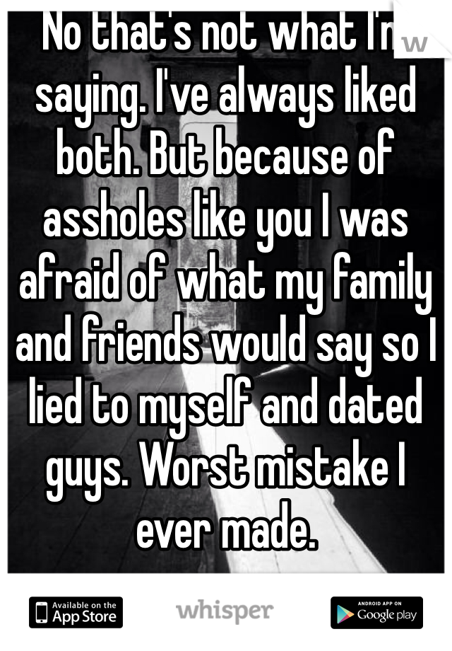 No that's not what I'm saying. I've always liked both. But because of assholes like you I was afraid of what my family and friends would say so I lied to myself and dated guys. Worst mistake I ever made. 