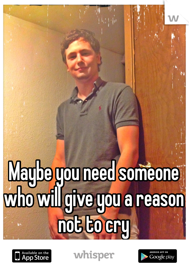 Maybe you need someone who will give you a reason not to cry