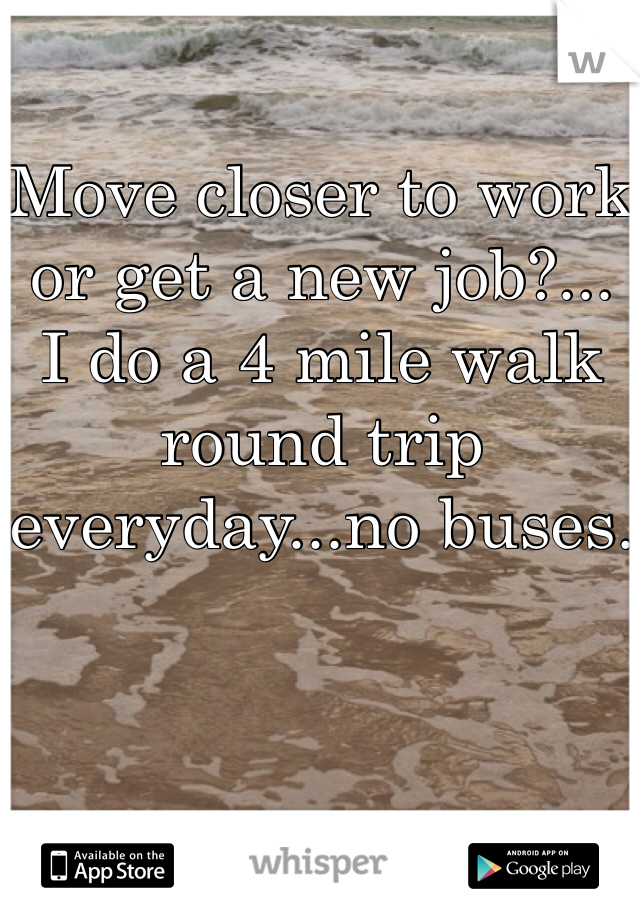 Move closer to work or get a new job?... I do a 4 mile walk round trip everyday...no buses.