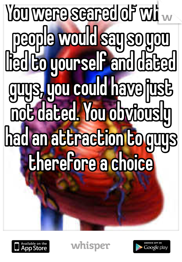 You were scared of what people would say so you lied to yourself and dated guys, you could have just not dated. You obviously had an attraction to guys therefore a choice 