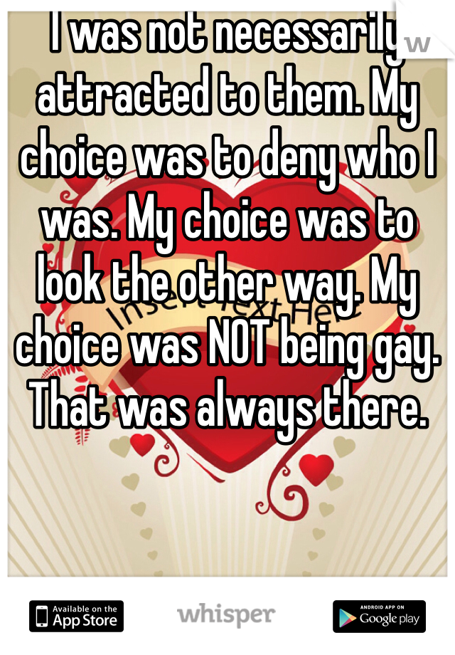 I was not necessarily attracted to them. My choice was to deny who I was. My choice was to look the other way. My choice was NOT being gay. That was always there. 