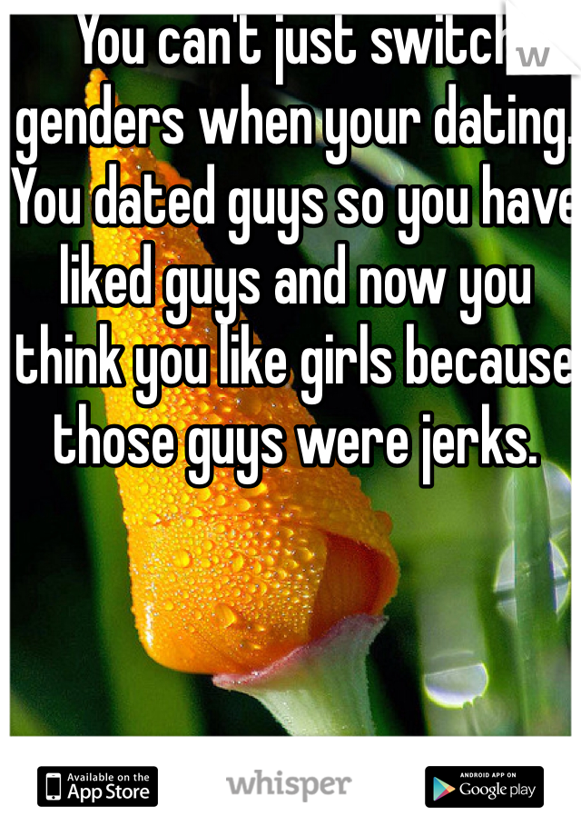 You can't just switch genders when your dating. You dated guys so you have liked guys and now you think you like girls because those guys were jerks. 