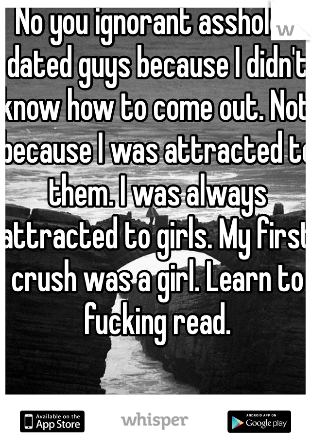 No you ignorant asshole. I dated guys because I didn't know how to come out. Not because I was attracted to them. I was always attracted to girls. My first crush was a girl. Learn to fucking read. 