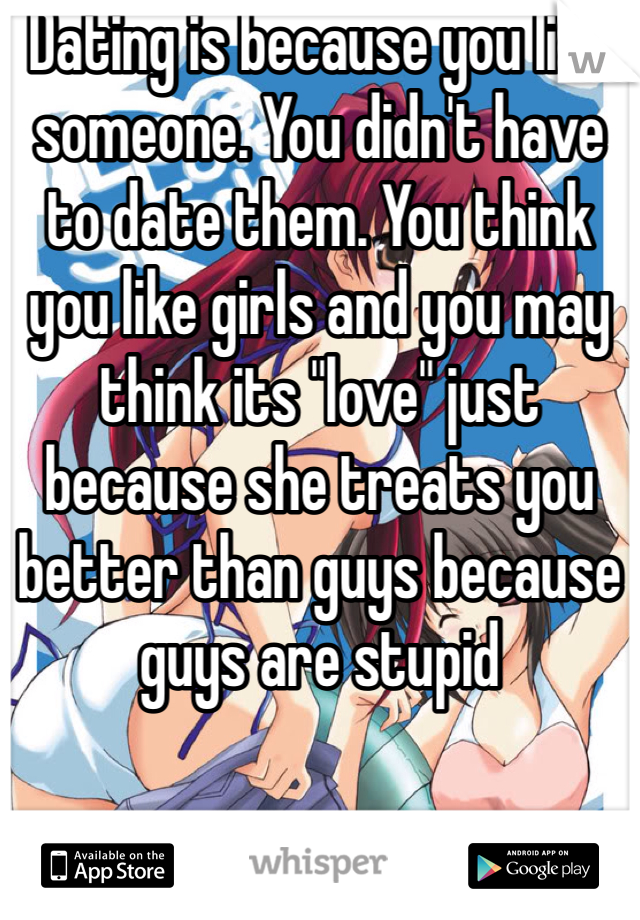 Dating is because you like someone. You didn't have to date them. You think you like girls and you may think its "love" just because she treats you better than guys because guys are stupid 