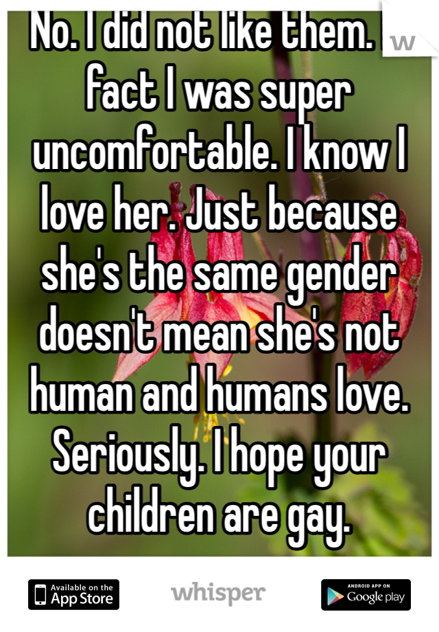 No. I did not like them. In fact I was super uncomfortable. I know I love her. Just because she's the same gender doesn't mean she's not human and humans love. Seriously. I hope your children are gay. 