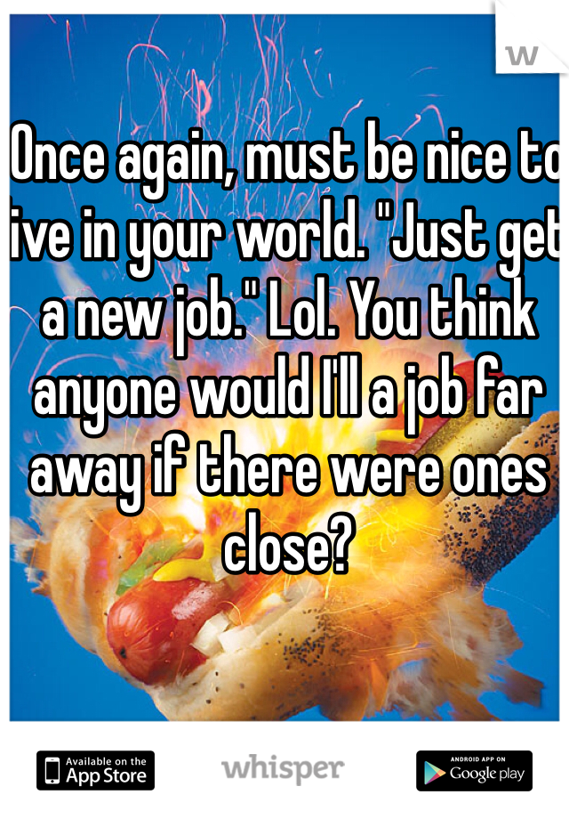 Once again, must be nice to live in your world. "Just get a new job." Lol. You think anyone would I'll a job far away if there were ones close? 