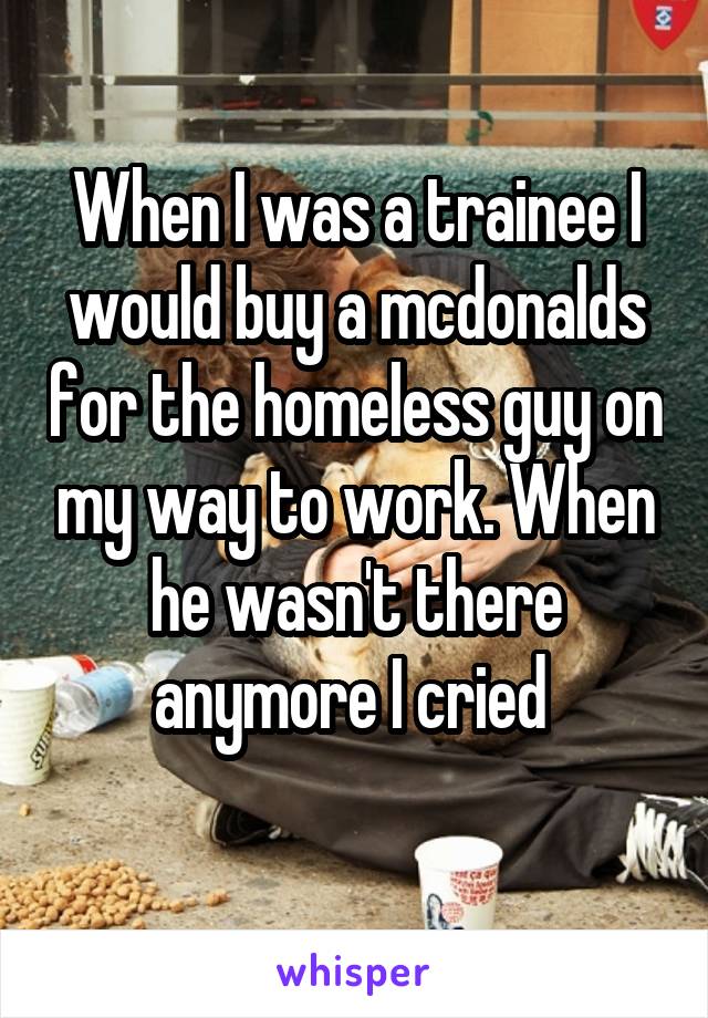 When I was a trainee I would buy a mcdonalds for the homeless guy on my way to work. When he wasn't there anymore I cried 
