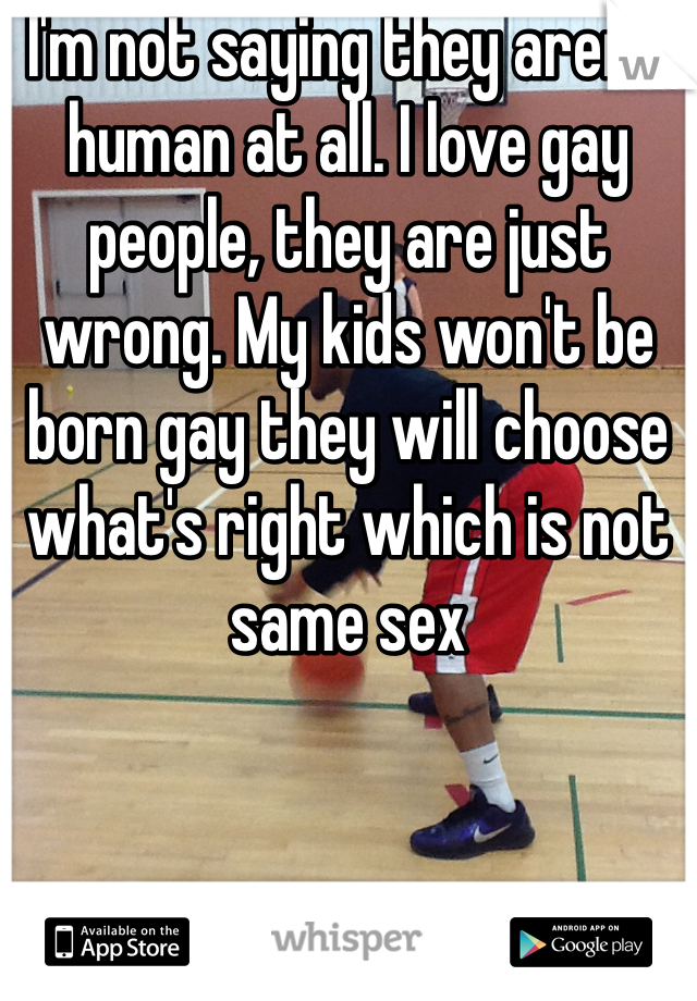 I'm not saying they aren't human at all. I love gay people, they are just wrong. My kids won't be born gay they will choose what's right which is not same sex 