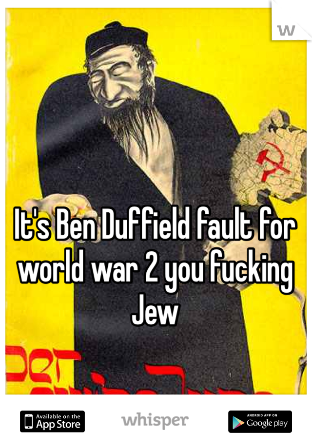It's Ben Duffield fault for world war 2 you fucking Jew