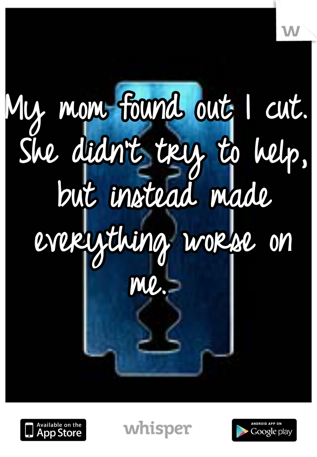 My mom found out I cut. She didn't try to help, but instead made everything worse on me.  