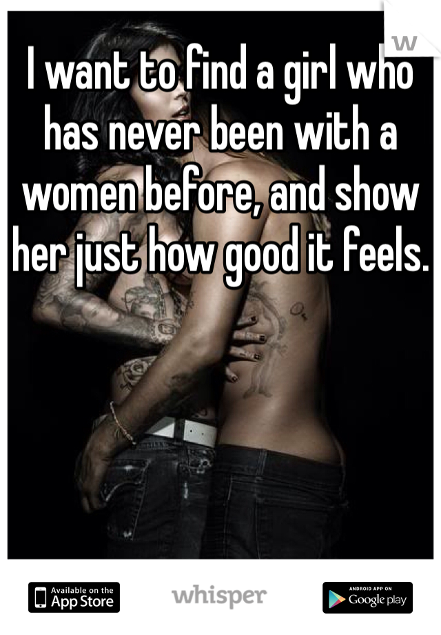 I want to find a girl who has never been with a women before, and show her just how good it feels.
