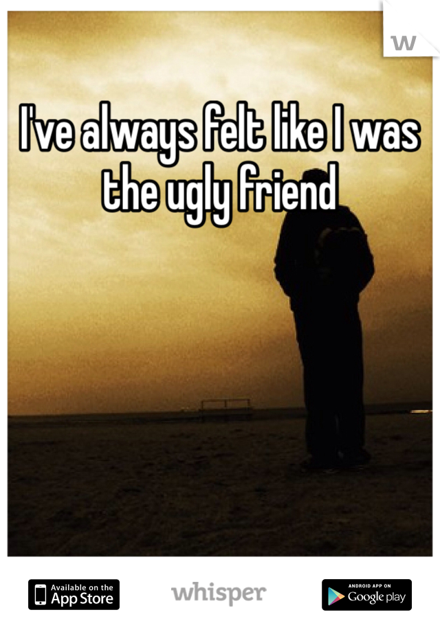 I've always felt like I was the ugly friend