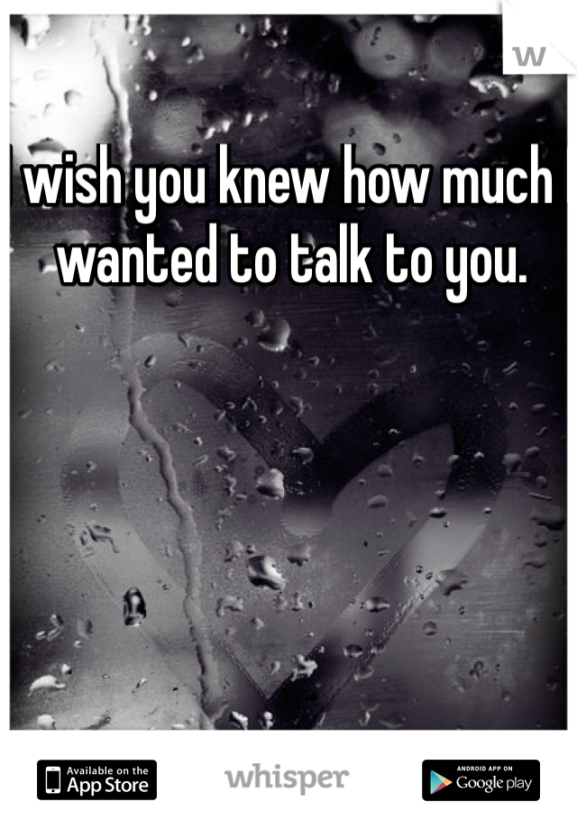 I wish you knew how much I wanted to talk to you.
