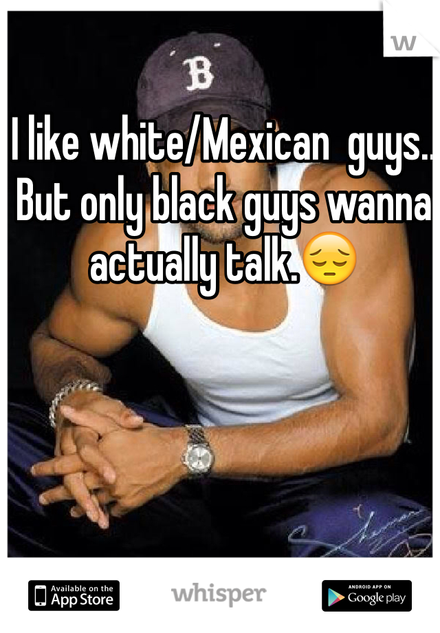 I like white/Mexican  guys.. But only black guys wanna actually talk.😔
