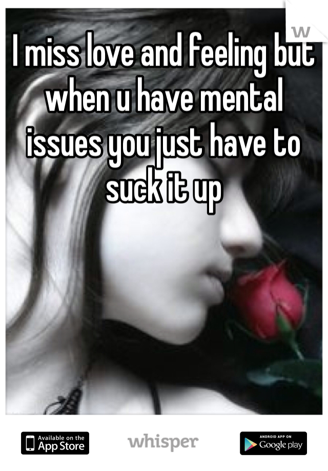 I miss love and feeling but when u have mental issues you just have to suck it up
