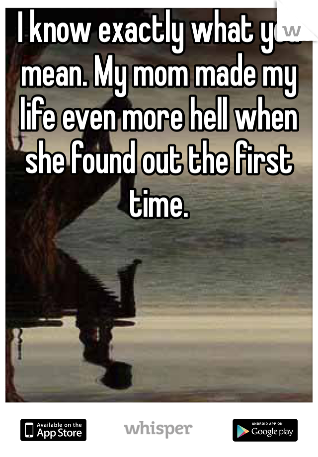 I know exactly what you mean. My mom made my life even more hell when she found out the first time. 
