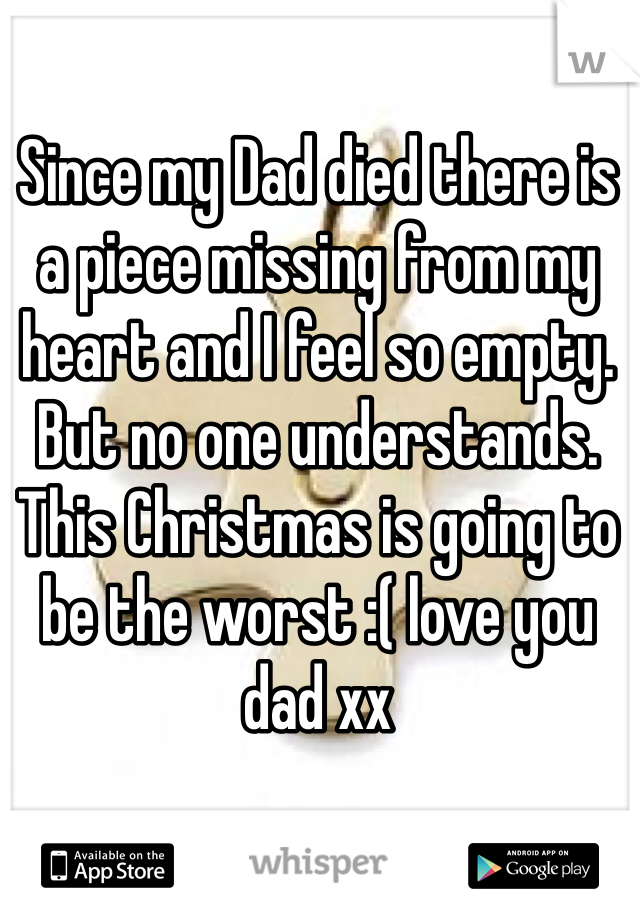 Since my Dad died there is a piece missing from my heart and I feel so empty. 
But no one understands. 
This Christmas is going to be the worst :( love you dad xx