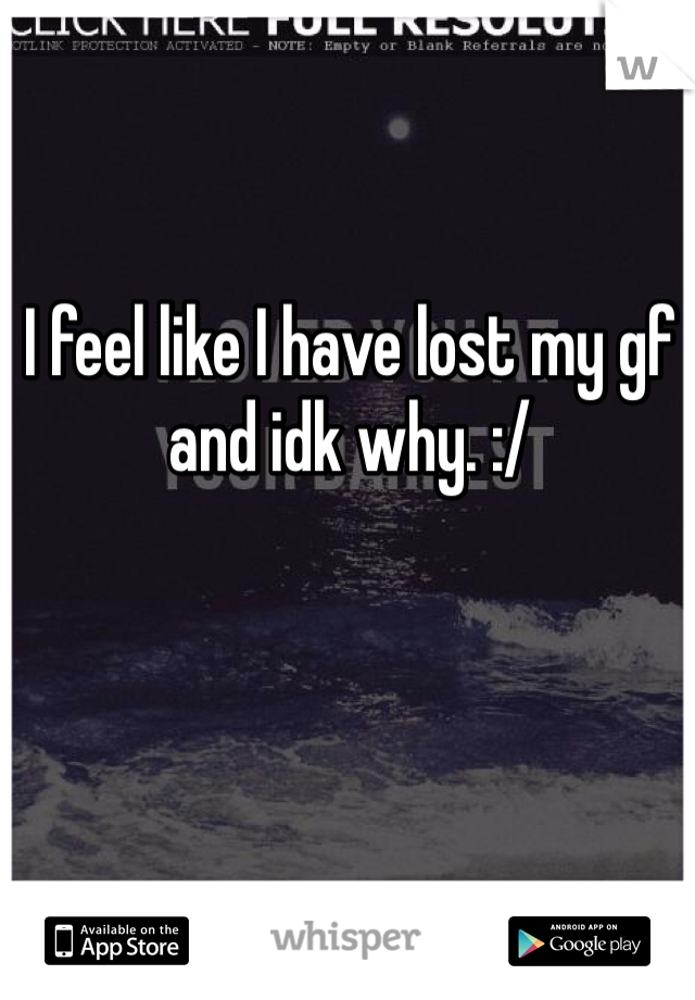 I feel like I have lost my gf and idk why. :/