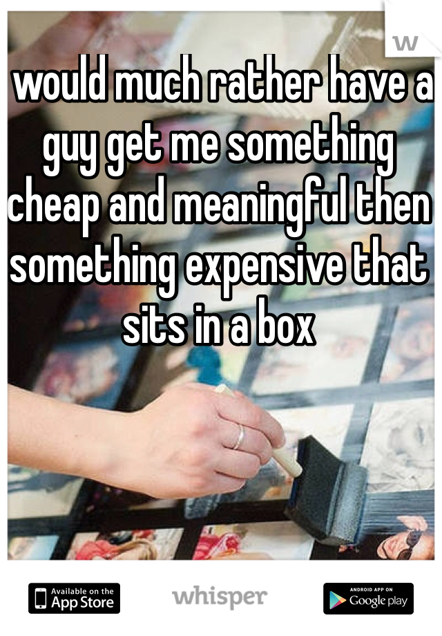 I would much rather have a guy get me something cheap and meaningful then something expensive that sits in a box