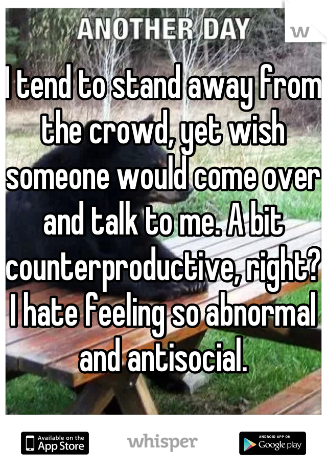 I tend to stand away from the crowd, yet wish someone would come over and talk to me. A bit counterproductive, right? I hate feeling so abnormal and antisocial.