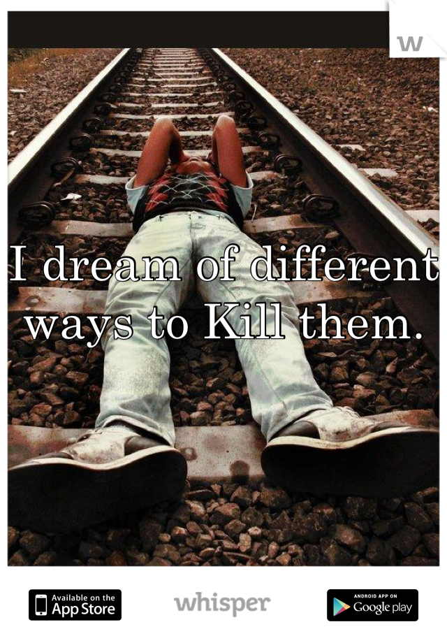 I dream of different ways to Kill them.