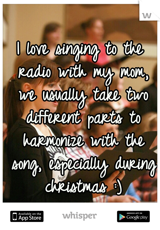I love singing to the radio with my mom, we usually take two different parts to harmonize with the song, especially during christmas :)